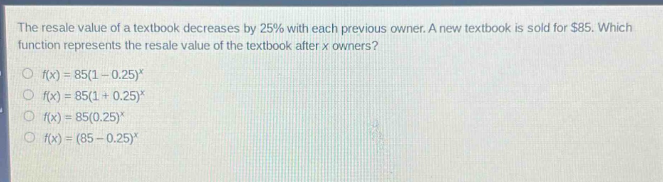 the resale value of a textbook decreases by 25% with each previous owner. a new textbook is sold for $85. which function represents the resale value of the textbook after x owners?\n○ f(x)=85(1 - 0.25)^x\n○ f(x)=85(1 + 0.25)^x\n○ f(x)=85(0.25)^x\n○ f(x)=(85 - 0.25)^x