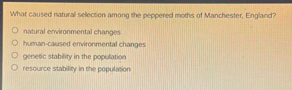 what caused natural selection among the peppered moths of manchester, england?\nnatural environmental changes\nhuman - caused environmental changes\ngenetic stability in the population\nresource stability in the population