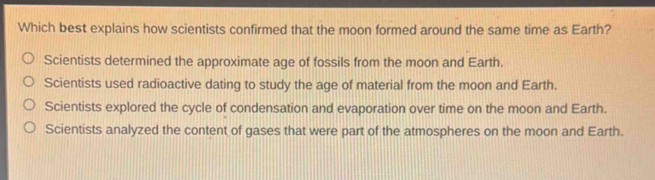 which best explains how scientists confirmed that the moon formed around the same time as earth?\no scientists determined the approximate age of fossils from the moon and earth.\no scientists used radioactive dating to study the age of material from the moon and earth.\no scientists explored the cycle of condensation and evaporation over time on the moon and earth.\no scientists analyzed the content of gases that were part of the atmospheres on the moon and earth.