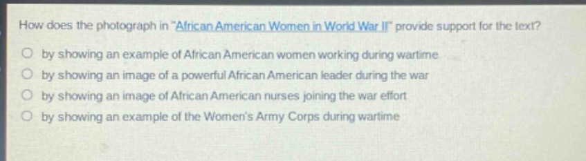 how does the photograph in \african american women in world war ii\ provide support for the text?\nby showing an example of african american women working during wartime\nby showing an image of a powerful african american leader during the war\nby showing an image of african american nurses joining the war effort\nby showing an example of the womens army corps during wartime