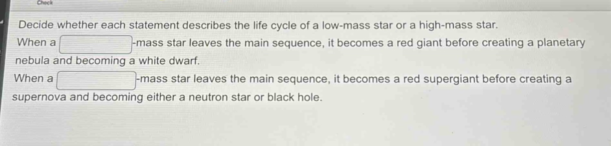 decide whether each statement describes the life cycle of a low - mass star or a high - mass star. when a blank - mass star leaves the main sequence, it becomes a red giant before creating a planetary nebula and becoming a white dwarf. when a blank - mass star leaves the main sequence, it becomes a red supergiant before creating a supernova and becoming either a neutron star or black hole.