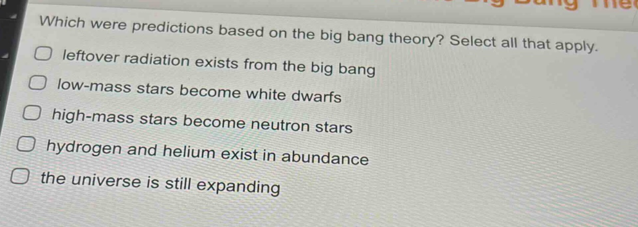 which were predictions based on the big bang theory? select all that apply. leftover radiation exists from the big bang low - mass stars become white dwarfs high - mass stars become neutron stars hydrogen and helium exist in abundance the universe is still expanding