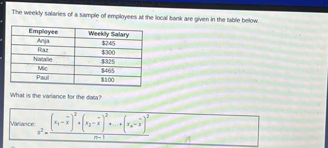 the weekly salaries of a sample of employees at the local bank are given in the table below.\n| employee | weekly salary |\n|--|--| \n| anja | $245 |\n| raz | $300 |\n| natalie | $325 |\n| mic | $465 |\n| paul | $100 |\nwhat is the variance for the data?\nvariance: $s^{2}=\frac{(x_{1}-overline{x})^{2}+(x_{2}-overline{x})^{2}+cdots+(x_{n}-overline{x})^{2}}{n - 1}$