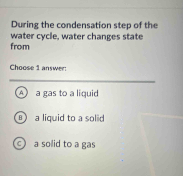 during the condensation step of the water cycle, water changes state from\nchoose 1 answer:\na a gas to a liquid\nb a liquid to a solid\nc a solid to a gas