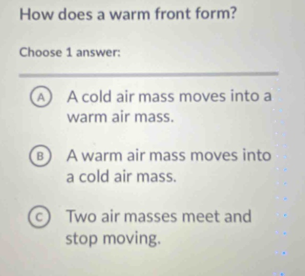 how does a warm front form?\nchoose 1 answer:\na a cold air mass moves into a warm air mass.\nb a warm air mass moves into a cold air mass.\nc two air masses meet and stop moving.