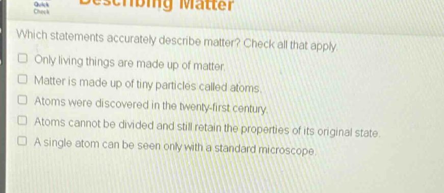 which statements accurately describe matter? check all that apply. only living things are made up of matter. matter is made up of tiny particles called atoms. atoms were discovered in the twenty - first century. atoms cannot be divided and still retain the properties of its original state. a single atom can be seen only with a standard microscope.
