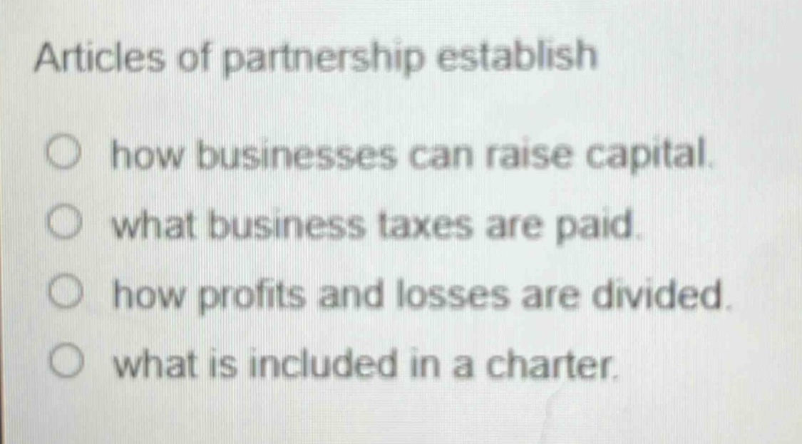 articles of partnership establish\n○ how businesses can raise capital.\n○ what business taxes are paid.\n○ how profits and losses are divided.\n○ what is included in a charter.