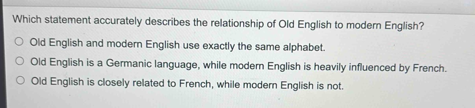 which statement accurately describes the relationship of old english to modern english?\nold english and modern english use exactly the same alphabet.\nold english is a germanic language, while modern english is heavily influenced by french.\nold english is closely related to french, while modern english is not.