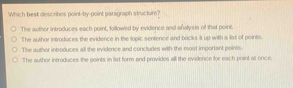 which best describes point - by - point paragraph structure?\nthe author introduces each point, followed by evidence and analysis of that point.\nthe author introduces the evidence in the topic sentence and backs it up with a list of points.\nthe author introduces all the evidence and concludes with the most important points.\nthe author introduces the points in list form and provides all the evidence for each point at once.