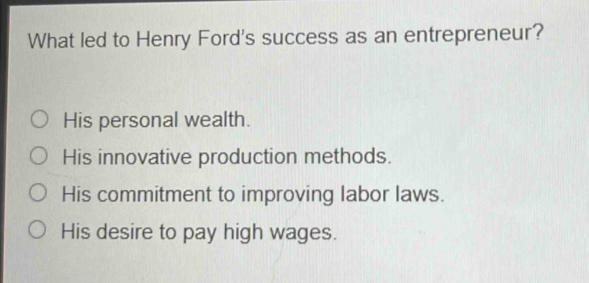 what led to henry ford’s success as an entrepreneur?\n○ his personal wealth.\n○ his innovative production methods.\n○ his commitment to improving labor laws.\n○ his desire to pay high wages.