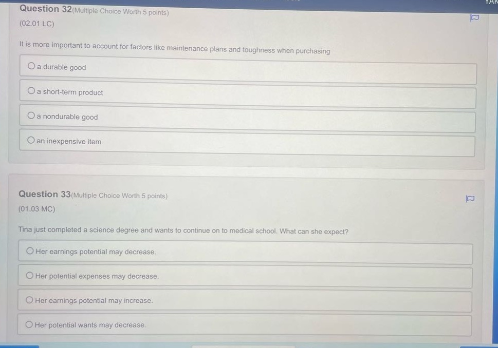 question 32(multiple choice worth 5 points)\n(02.01 lc)\nit is more important to account for factors like maintenance plans and toughness when purchasing\na durable good\na short - term product\na nondurable good\nan inexpensive item\n\nquestion 33(multiple choice worth 5 points)\n(01.03 mc)\ntina just completed a science degree and wants to continue on to medical school. what can she expect?\nher earnings potential may decrease.\nher potential expenses may decrease.\nher earnings potential may increase.\nher potential wants may decrease.