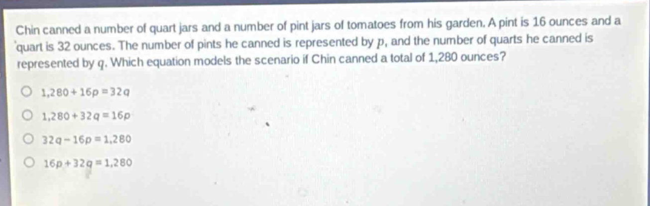 chin canned a number of quart jars and a number of pint jars of tomatoes from his garden. a pint is 16 ounces and a quart is 32 ounces. the number of pints he canned is represented by p, and the number of quarts he canned is represented by q. which equation models the scenario if chin canned a total of 1,280 ounces?\n1,280 + 16p = 32q\n1,280 + 32q = 16p\n32q - 16p = 1,280\n16p + 32q = 1,280
