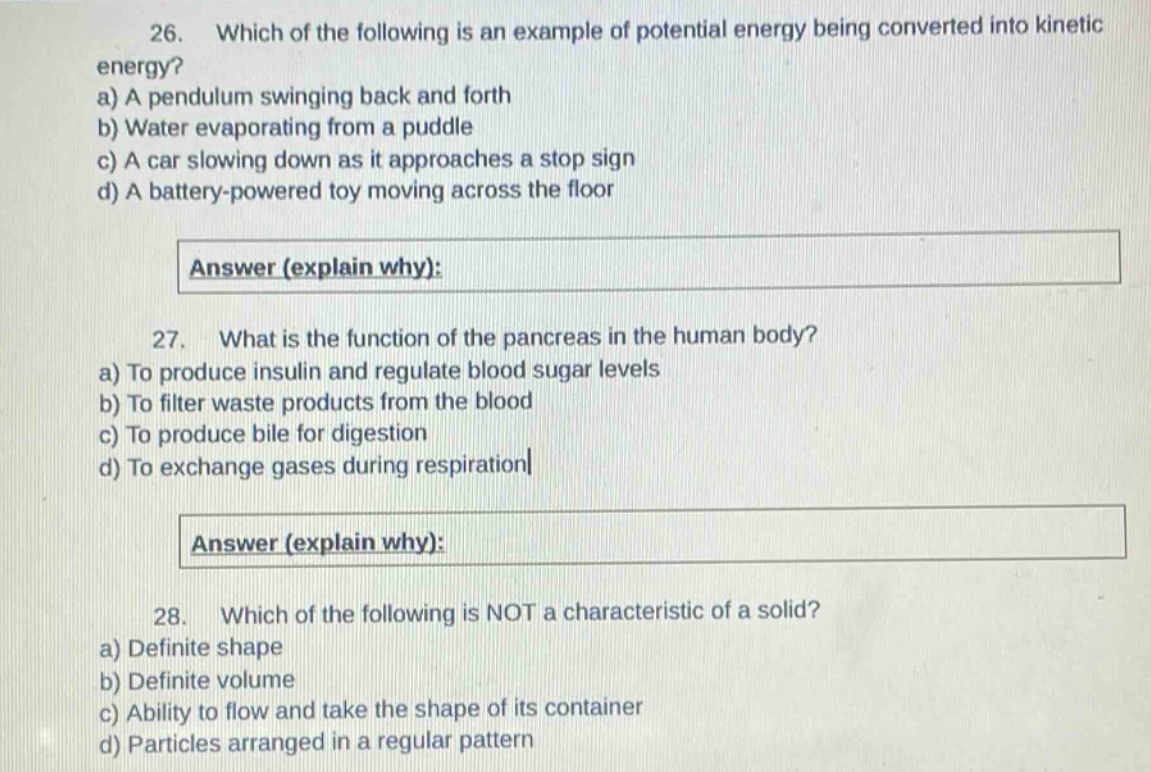 26. which of the following is an example of potential energy being converted into kinetic energy?\na) a pendulum swinging back and forth\nb) water evaporating from a puddle\nc) a car slowing down as it approaches a stop sign\nd) a battery - powered toy moving across the floor\n\nanswer (explain why):\n\n27. what is the function of the pancreas in the human body?\na) to produce insulin and regulate blood sugar levels\nb) to filter waste products from the blood\nc) to produce bile for digestion\nd) to exchange gases during respiration\n\nanswer (explain why):\n\n28. which of the following is not a characteristic of a solid?\na) definite shape\nb) definite volume\nc) ability to flow and take the shape of its container\nd) particles arranged in a regular pattern