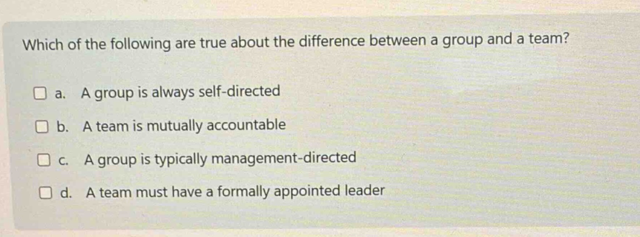 which of the following are true about the difference between a group and a team?\n□ a. a group is always self - directed\n□ b. a team is mutually accountable\n□ c. a group is typically management - directed\n□ d. a team must have a formally appointed leader