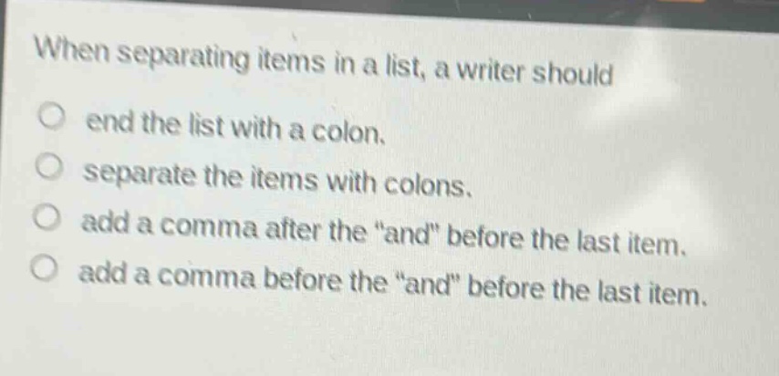 when separating items in a list, a writer should\n○ end the list with a colon.\n○ separate the items with colons.\n○ add a comma after the \and\ before the last item.\n○ add a comma before the \and\ before the last item.