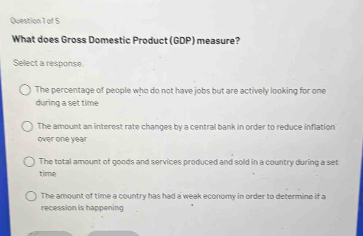 question 1 of 5\nwhat does gross domestic product (gdp) measure?\nselect a response.\nthe percentage of people who do not have jobs but are actively looking for one during a set time\nthe amount an interest rate changes by a central bank in order to reduce inflation over one year\nthe total amount of goods and services produced and sold in a country during a set time\nthe amount of time a country has had a weak economy in order to determine if a recession is happening