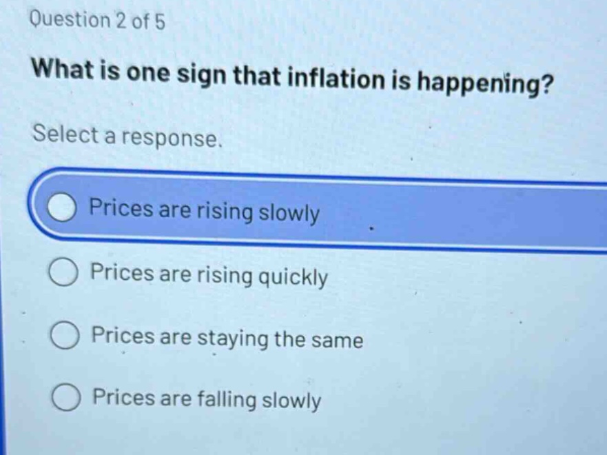 question 2 of 5\nwhat is one sign that inflation is happening?\nselect a response.\nprices are rising slowly\nprices are rising quickly\nprices are staying the same\nprices are falling slowly