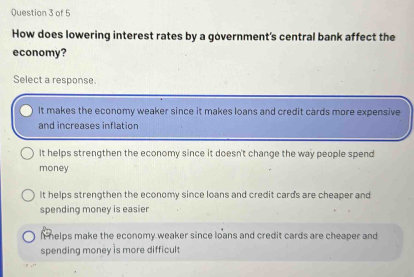 question 3 of 5\nhow does lowering interest rates by a government’s central bank affect the economy?\nselect a response.\nit makes the economy weaker since it makes loans and credit cards more expensive and increases inflation\nit helps strengthen the economy since it doesn’t change the way people spend money\nit helps strengthen the economy since loans and credit cards are cheaper and spending money is easier\nit helps make the economy weaker since loans and credit cards are cheaper and spending money is more difficult