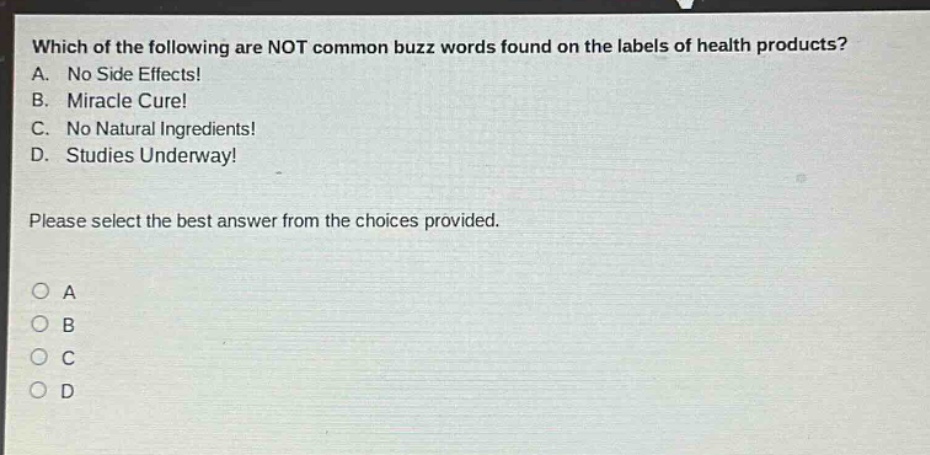 which of the following are not common buzz words found on the labels of health products? a. no side effects! b. miracle cure! c. no natural ingredients! d. studies underway! please select the best answer from the choices provided.