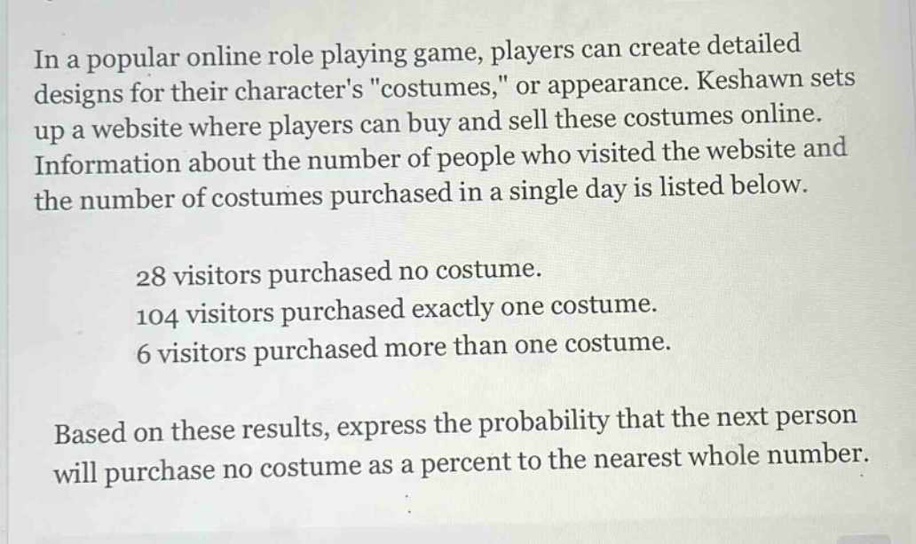 in a popular online role playing game, players can create detailed designs for their characters \costumes,\ or appearance. keshawn sets up a website where players can buy and sell these costumes online. information about the number of people who visited the website and the number of costumes purchased in a single day is listed below.\n\n28 visitors purchased no costume.\n104 visitors purchased exactly one costume.\n6 visitors purchased more than one costume.\n\nbased on these results, express the probability that the next person will purchase no costume as a percent to the nearest whole number.