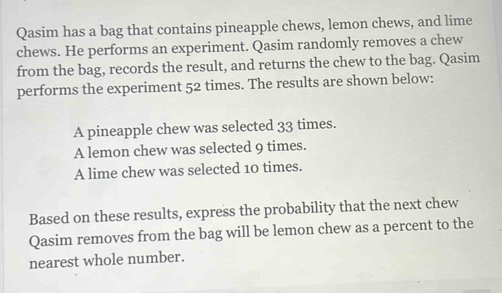 qasim has a bag that contains pineapple chews, lemon chews, and lime chews. he performs an experiment. qasim randomly removes a chew from the bag, records the result, and returns the chew to the bag. qasim performs the experiment 52 times. the results are shown below:\na pineapple chew was selected 33 times.\na lemon chew was selected 9 times.\na lime chew was selected 10 times.\nbased on these results, express the probability that the next chew qasim removes from the bag will be lemon chew as a percent to the nearest whole number.
