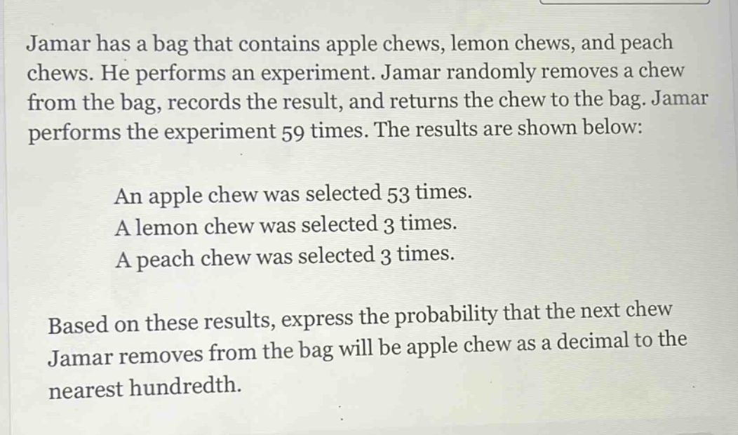 jamar has a bag that contains apple chews, lemon chews, and peach chews. he performs an experiment. jamar randomly removes a chew from the bag, records the result, and returns the chew to the bag. jamar performs the experiment 59 times. the results are shown below: an apple chew was selected 53 times. a lemon chew was selected 3 times. a peach chew was selected 3 times. based on these results, express the probability that the next chew jamar removes from the bag will be apple chew as a decimal to the nearest hundredth.