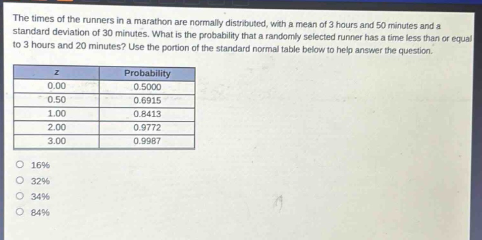 the times of the runners in a marathon are normally distributed, with a mean of 3 hours and 50 minutes and a standard deviation of 30 minutes. what is the probability that a randomly selected runner has a time less than or equal to 3 hours and 20 minutes? use the portion of the standard normal table below to help answer the question.\n| z | probability |\n|----|----| \n| 0.00 | 0.5000 |\n| 0.50 | 0.6915 |\n| 1.00 | 0.8413 |\n| 2.00 | 0.9772 |\n| 3.00 | 0.9987 |\n16%\n32%\n34%\n84%