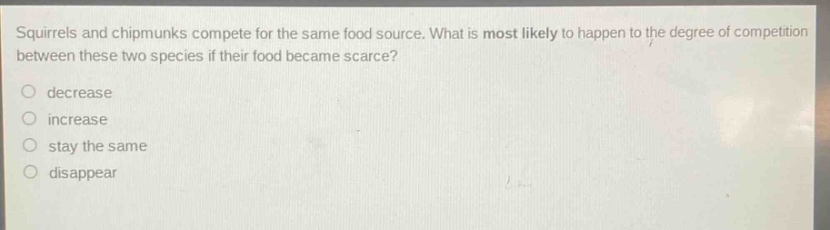 squirrels and chipmunks compete for the same food source. what is most likely to happen to the degree of competition between these two species if their food became scarce?\n○ decrease\n○ increase\n○ stay the same\n○ disappear