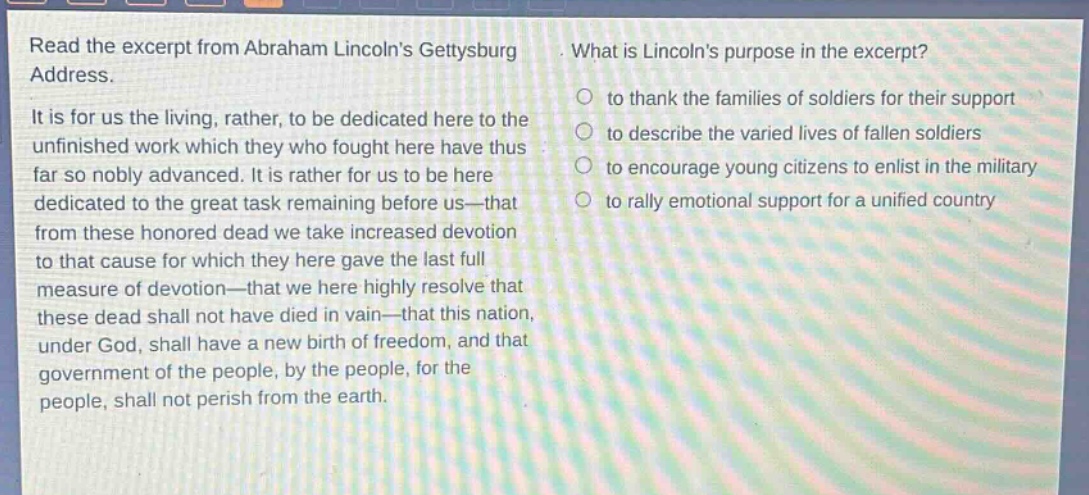 read the excerpt from abraham lincolns gettysburg address. it is for us the living, rather, to be dedicated here to the unfinished work which they who fought here have thus far so nobly advanced. it is rather for us to be here dedicated to the great task remaining before us—that from these honored dead we take increased devotion to that cause for which they here gave the last full measure of devotion—that we here highly resolve that these dead shall not have died in vain—that this nation, under god, shall have a new birth of freedom, and that government of the people, by the people, for the people, shall not perish from the earth. what is lincolns purpose in the excerpt? to thank the families of soldiers for their support to describe the varied lives of fallen soldiers to encourage young citizens to enlist in the military to rally emotional support for a unified country