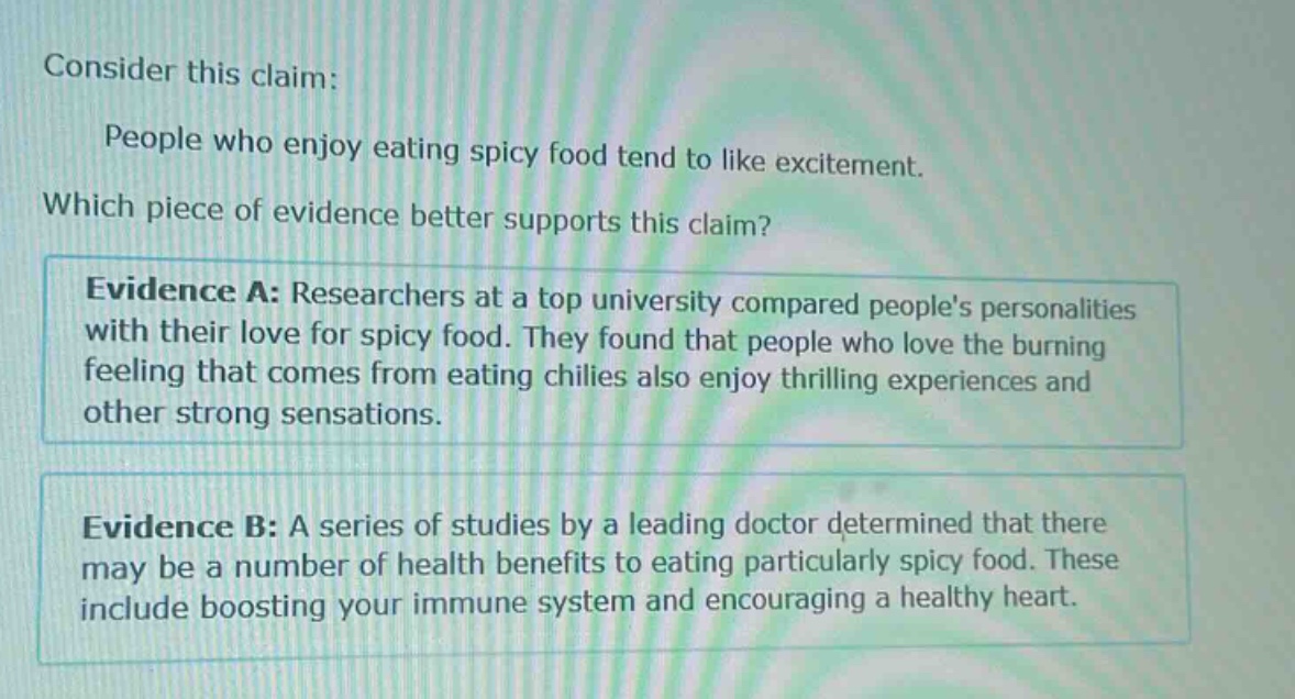 consider this claim: people who enjoy eating spicy food tend to like excitement. which piece of evidence better supports this claim? evidence a: researchers at a top university compared peoples personalities with their love for spicy food. they found that people who love the burning feeling that comes from eating chilies also enjoy thrilling experiences and other strong sensations. evidence b: a series of studies by a leading doctor determined that there may be a number of health benefits to eating particularly spicy food. these include boosting your immune system and encouraging a healthy heart.