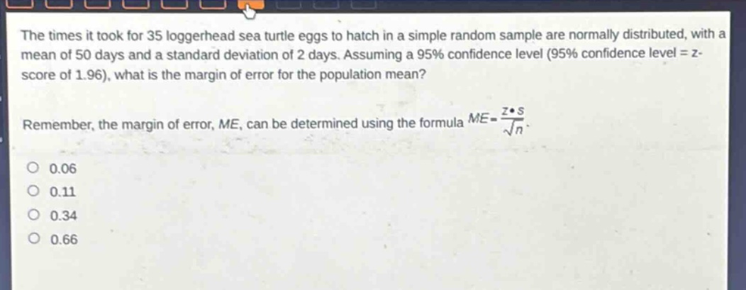 the times it took for 35 loggerhead sea turtle eggs to hatch in a simple random sample are normally distributed, with a mean of 50 days and a standard deviation of 2 days. assuming a 95% confidence level (95% confidence level = z - score of 1.96), what is the margin of error for the population mean? remember, the margin of error, me, can be determined using the formula $me = \frac{zcdot s}{sqrt{n}}$. 0.06 0.11 0.34 0.66