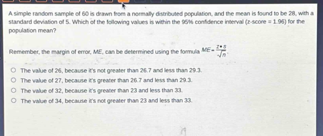 a simple random sample of 60 is drawn from a normally distributed population, and the mean is found to be 28, with a standard deviation of 5. which of the following values is within the 95% confidence interval (z - score = 1.96) for the population mean?\nremember, the margin of error, me, can be determined using the formula $me = \\frac{z\\cdot s}{\\sqrt{n}}$.\no the value of 26, because its not greater than 26.7 and less than 29.3.\no the value of 27, because its greater than 26.7 and less than 29.3.\no the value of 32, because its greater than 23 and less than 33.\no the value of 34, because its not greater than 23 and less than 33.