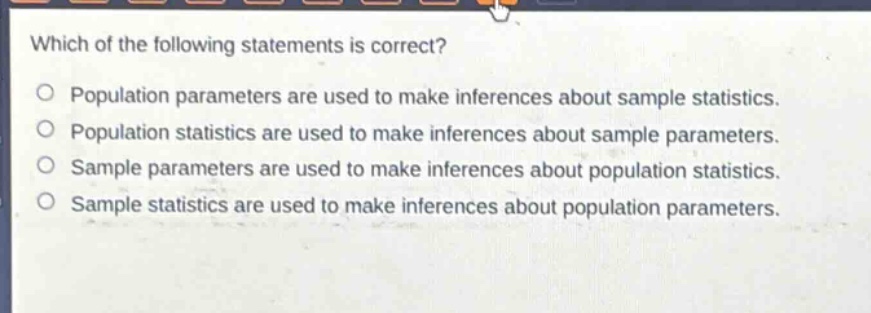 which of the following statements is correct?\no population parameters are used to make inferences about sample statistics.\no population statistics are used to make inferences about sample parameters.\no sample parameters are used to make inferences about population statistics.\no sample statistics are used to make inferences about population parameters.