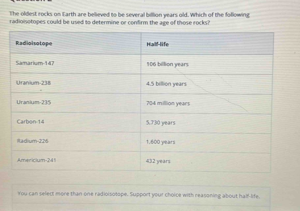 the oldest rocks on earth are believed to be several billion years old. which of the following radioisotopes could be used to determine or confirm the age of those rocks?\n| radioisotope | half - life |\n|--|--| \n| samarium - 147 | 106 billion years |\n| uranium - 238 | 4.5 billion years |\n| uranium - 235 | 704 million years |\n| carbon - 14 | 5,730 years |\n| radium - 226 | 1,600 years |\n| americium - 241 | 432 years |\nyou can select more than one radioisotope. support your choice with reasoning about half - life.