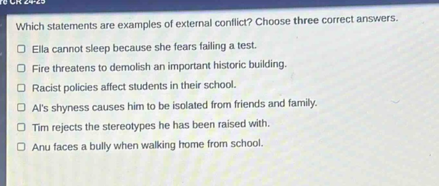 which statements are examples of external conflict? choose three correct answers.\n□ ella cannot sleep because she fears failing a test.\n□ fire threatens to demolish an important historic building.\n□ racist policies affect students in their school.\n□ als shyness causes him to be isolated from friends and family.\n□ tim rejects the stereotypes he has been raised with.\n□ anu faces a bully when walking home from school.