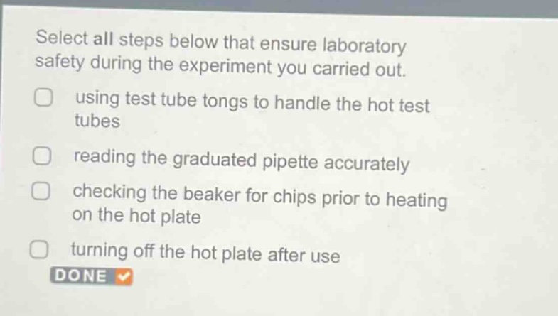 select all steps below that ensure laboratory safety during the experiment you carried out. using test tube tongs to handle the hot test tubes reading the graduated pipette accurately checking the beaker for chips prior to heating on the hot plate turning off the hot plate after use done