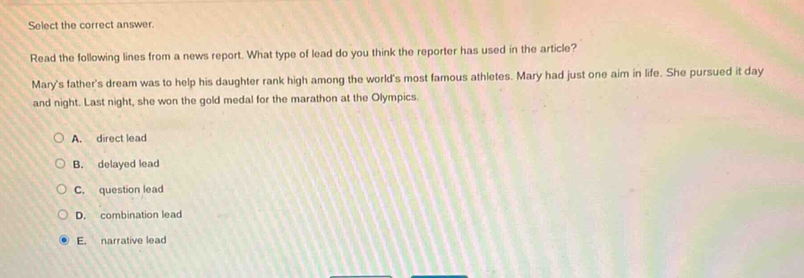 select the correct answer. read the following lines from a news report. what type of lead do you think the reporter has used in the article? marys fathers dream was to help his daughter rank high among the worlds most famous athletes. mary had just one aim in life. she pursued it day and night. last night, she won the gold medal for the marathon at the olympics. a. direct lead b. delayed lead c. question lead d. combination lead e. narrative lead