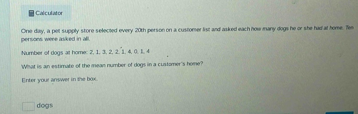 one day, a pet supply store selected every 20th person on a customer list and asked each how many dogs he or she had at home. ten persons were asked in all. number of dogs at home: 2, 1, 3, 2, 2, 1, 4, 0, 1, 4 what is an estimate of the mean number of dogs in a customers home? enter your answer in the box. dogs