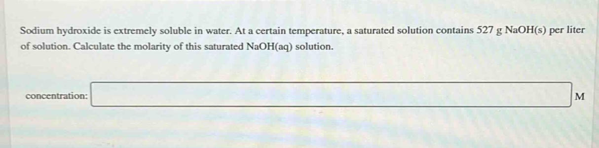 sodium hydroxide is extremely soluble in water. at a certain temperature, a saturated solution contains 527 g naoh(s) per liter of solution. calculate the molarity of this saturated naoh(aq) solution.\nconcentration: m