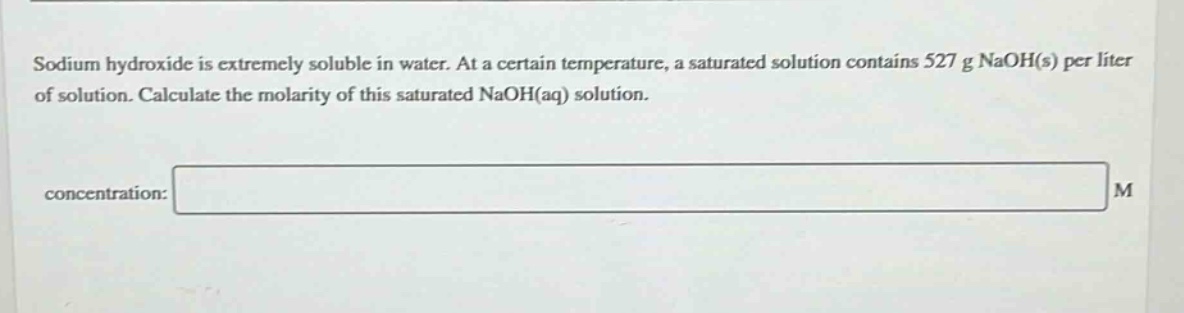 sodium hydroxide is extremely soluble in water. at a certain temperature, a saturated solution contains 527 g naoh(s) per liter of solution. calculate the molarity of this saturated naoh(aq) solution.\nconcentration: m