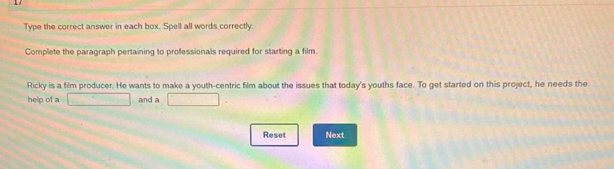 type the correct answer in each box. spell all words correctly. complete the paragraph pertaining to professionals required for starting a film. ricky is a film producer. he wants to make a youth - centric film about the issues that todays youths face. to get started on this project, he needs the help of a and a