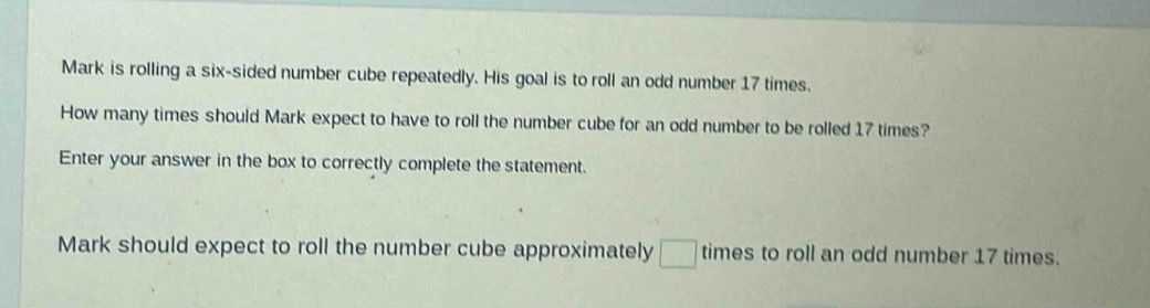 mark is rolling a six - sided number cube repeatedly. his goal is to roll an odd number 17 times. how many times should mark expect to have to roll the number cube for an odd number to be rolled 17 times? enter your answer in the box to correctly complete the statement. mark should expect to roll the number cube approximately times to roll an odd number 17 times.