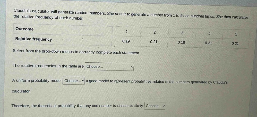 claudias calculator will generate random numbers. she sets it to generate a number from 1 to 5 one hundred times. she then calculates the relative frequency of each number.\noutcome 1 2 3 4 5\nrelative frequency 0.19 0.21 0.18 0.21 0.21\nselect from the drop - down menus to correctly complete each statement.\nthe relative frequencies in the table are choose...\na uniform probability model choose... a good model to represent probabilities related to the numbers generated by claudias calculator.\ntherefore, the theoretical probability that any one number is chosen is likely choose...