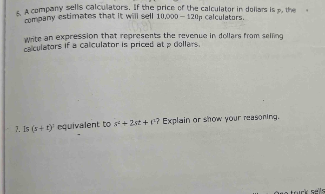 6. a company sells calculators. if the price of the calculator in dollars is p, the company estimates that it will sell 10,000 - 120p calculators.\nwrite an expression that represents the revenue in dollars from selling calculators if a calculator is priced at p dollars.\n7. is (s + t)^2 equivalent to s^2+2st + t^2? explain or show your reasoning.