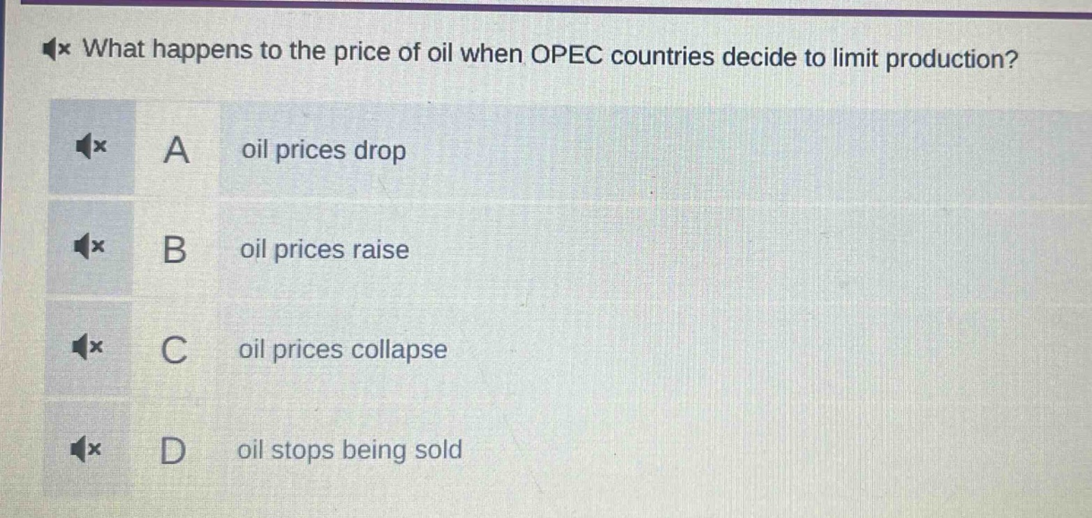 what happens to the price of oil when opec countries decide to limit production?\na oil prices drop\nb oil prices raise\nc oil prices collapse\nd oil stops being sold