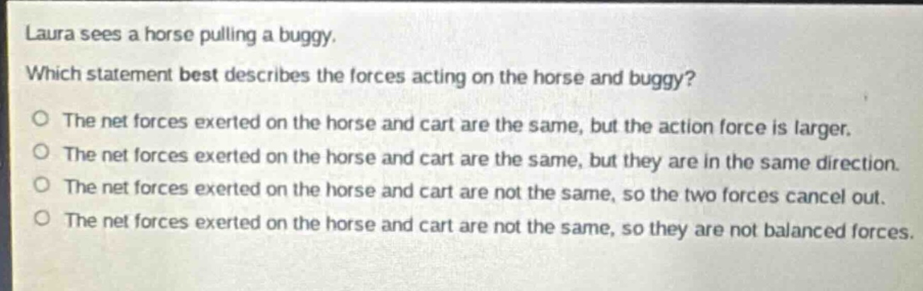 laura sees a horse pulling a buggy. which statement best describes the forces acting on the horse and buggy? o the net forces exerted on the horse and cart are the same, but the action force is larger. o the net forces exerted on the horse and cart are the same, but they are in the same direction. o the net forces exerted on the horse and cart are not the same, so the two forces cancel out. o the net forces exerted on the horse and cart are not the same, so they are not balanced forces.