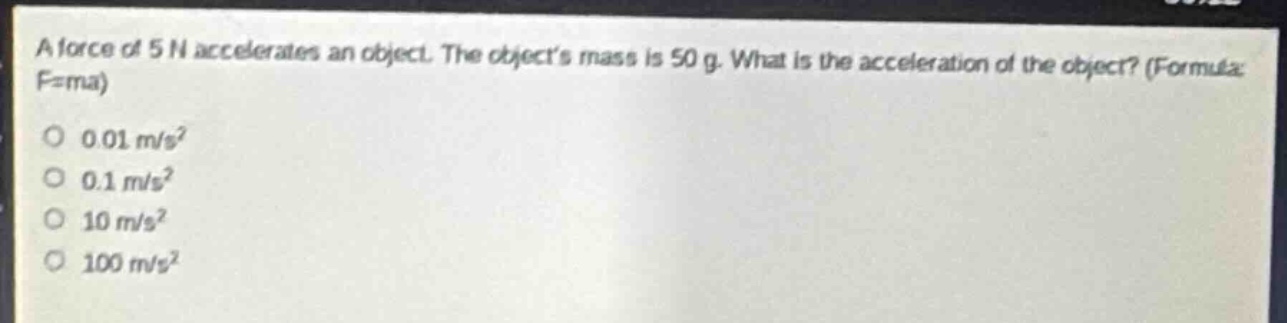 a force of 5 n accelerates an object. the objects mass is 50 g. what is the acceleration of the object? (formula: f = ma)\n0.01 m/s²\n0.1 m/s²\n10 m/s²\n100 m/s²