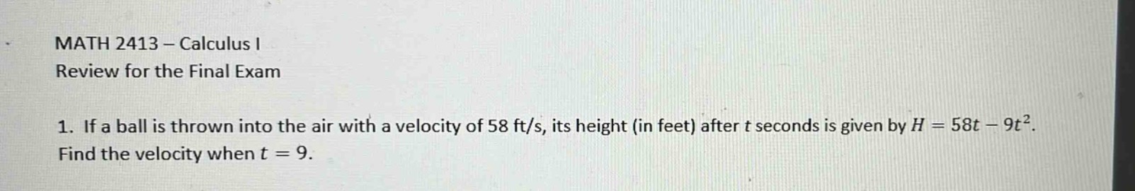 math 2413 - calculus i\nreview for the final exam\n1. if a ball is thrown into the air with a velocity of 58 ft/s, its height (in feet) after t seconds is given by h = 58t - 9t². find the velocity when t = 9.