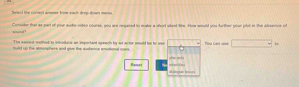 select the correct answer from each drop - down menu. consider that as part of your audio - video course, you are required to make a short silent film. how would you further your plot in the absence of sound? the easiest method to introduce an important speech by an actor would be to use. you can use to build up the atmosphere and give the audience emotional cues. placards intertitles dialogue boxes reset ne