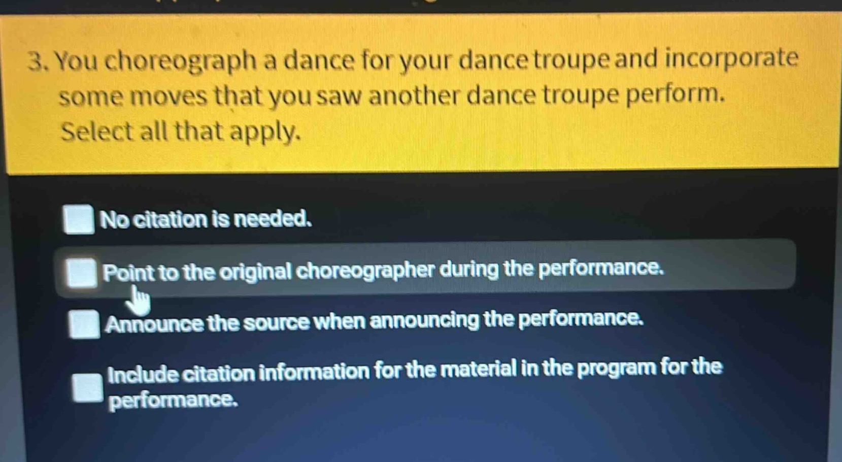 3. you choreograph a dance for your dance troupe and incorporate some moves that you saw another dance troupe perform. select all that apply.\nno citation is needed.\npoint to the original choreographer during the performance.\nannounce the source when announcing the performance.\ninclude citation information for the material in the program for the performance.